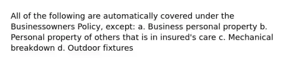 All of the following are automatically covered under the Businessowners Policy, except: a. Business personal property b. Personal property of others that is in insured's care c. Mechanical breakdown d. Outdoor fixtures