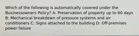 Which of the following is automatically covered under the Businessowners Policy? A: Preservation of property up to 60 days B: Mechanical breakdown of pressure systems and air conditioners C: Signs attached to the building D: Off-premises power failure