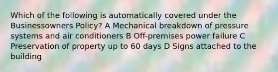 Which of the following is automatically covered under the Businessowners Policy? A Mechanical breakdown of pressure systems and air conditioners B Off-premises power failure C Preservation of property up to 60 days D Signs attached to the building