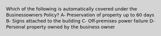 Which of the following is automatically covered under the Businessowners Policy? A- Preservation of property up to 60 days B- Signs attached to the building C- Off-premises power failure D- Personal property owned by the business owner