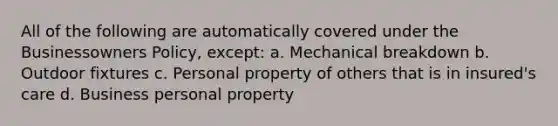 All of the following are automatically covered under the Businessowners Policy, except: a. Mechanical breakdown b. Outdoor fixtures c. Personal property of others that is in insured's care d. Business personal property