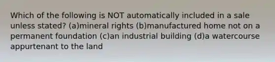 Which of the following is NOT automatically included in a sale unless stated? (a)mineral rights (b)manufactured home not on a permanent foundation (c)an industrial building (d)a watercourse appurtenant to the land