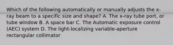 Which of the following automatically or manually adjusts the x-ray beam to a specific size and shape? A. The x-ray tube port, or tube window B. A space bar C. The Automatic exposure control (AEC) system D. The light-localizing variable-aperture rectangular collimator