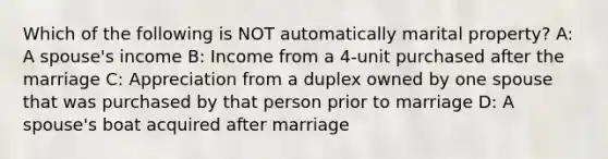 Which of the following is NOT automatically marital property? A: A spouse's income B: Income from a 4-unit purchased after the marriage C: Appreciation from a duplex owned by one spouse that was purchased by that person prior to marriage D: A spouse's boat acquired after marriage