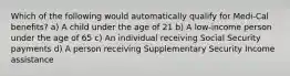 Which of the following would automatically qualify for Medi-Cal benefits? a) A child under the age of 21 b) A low-income person under the age of 65 c) An individual receiving Social Security payments d) A person receiving Supplementary Security Income assistance