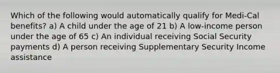 Which of the following would automatically qualify for Medi-Cal benefits? a) A child under the age of 21 b) A low-income person under the age of 65 c) An individual receiving Social Security payments d) A person receiving Supplementary Security Income assistance