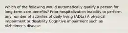 Which of the following would automatically qualify a person for long-term care benefits? Prior hospitalization Inability to perform any number of activites of daily living (ADLs) A physical impairment or disability Cognitive impairment such as Alzheimer's disease