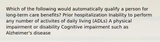 Which of the following would automatically qualify a person for long-term care benefits? Prior hospitalization Inability to perform any number of activites of daily living (ADLs) A physical impairment or disability Cognitive impairment such as Alzheimer's disease