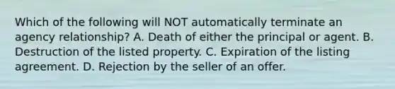 Which of the following will NOT automatically terminate an agency relationship? A. Death of either the principal or agent. B. Destruction of the listed property. C. Expiration of the listing agreement. D. Rejection by the seller of an offer.