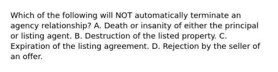 Which of the following will NOT automatically terminate an agency relationship? A. Death or insanity of either the principal or listing agent. B. Destruction of the listed property. C. Expiration of the listing agreement. D. Rejection by the seller of an offer.