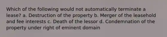 Which of the following would not automatically terminate a lease? a. Destruction of the property b. Merger of the leasehold and fee interests c. Death of the lessor d. Condemnation of the property under right of eminent domain