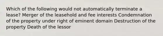 Which of the following would not automatically terminate a lease? Merger of the leasehold and fee interests Condemnation of the property under right of eminent domain Destruction of the property Death of the lessor