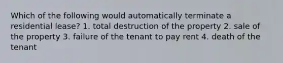 Which of the following would automatically terminate a residential lease? 1. total destruction of the property 2. sale of the property 3. failure of the tenant to pay rent 4. death of the tenant