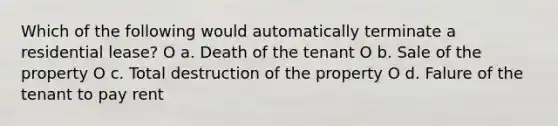 Which of the following would automatically terminate a residential lease? O a. Death of the tenant O b. Sale of the property O c. Total destruction of the property O d. Falure of the tenant to pay rent