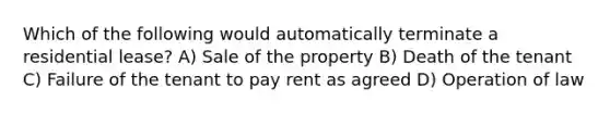 Which of the following would automatically terminate a residential lease? A) Sale of the property B) Death of the tenant C) Failure of the tenant to pay rent as agreed D) Operation of law