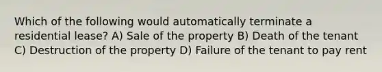 Which of the following would automatically terminate a residential lease? A) Sale of the property B) Death of the tenant C) Destruction of the property D) Failure of the tenant to pay rent