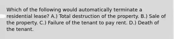 Which of the following would automatically terminate a residential lease? A.) Total destruction of the property. B.) Sale of the property. C.) Failure of the tenant to pay rent. D.) Death of the tenant.