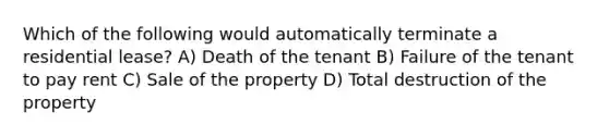 Which of the following would automatically terminate a residential lease? A) Death of the tenant B) Failure of the tenant to pay rent C) Sale of the property D) Total destruction of the property