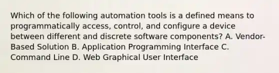 Which of the following automation tools is a defined means to programmatically access, control, and configure a device between different and discrete software components? A. Vendor-Based Solution B. Application Programming Interface C. Command Line D. Web Graphical User Interface