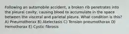 Following an automobile accident, a broken rib penetrates into the pleural cavity, causing blood to accumulate in the space between the visceral and parietal pleura. What condition is this? A) Pneumothorax B) Atelectasis C) Tension pneumothorax D) Hemothorax E) Cystic fibrosis