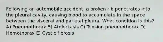 Following an automobile accident, a broken rib penetrates into the pleural cavity, causing blood to accumulate in <a href='https://www.questionai.com/knowledge/k0Lyloclid-the-space' class='anchor-knowledge'>the space</a> between the visceral and parietal pleura. What condition is this? A) Pneumothorax B) Atelectasis C) Tension pneumothorax D) Hemothorax E) Cystic fibrosis