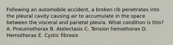 Following an automobile accident, a broken rib penetrates into the pleural cavity causing air to accumulate in the space between the visceral and parietal pleura. What condition is this? A. Pneumothorax B. Atelectasis C. Tension hemothorax D. Hemothorax E. Cystic fibrosis