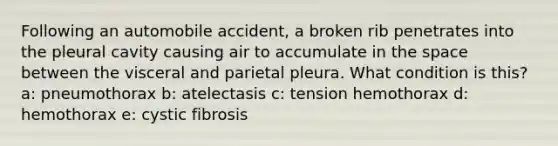 Following an automobile accident, a broken rib penetrates into the pleural cavity causing air to accumulate in <a href='https://www.questionai.com/knowledge/k0Lyloclid-the-space' class='anchor-knowledge'>the space</a> between the visceral and parietal pleura. What condition is this? a: pneumothorax b: atelectasis c: tension hemothorax d: hemothorax e: cystic fibrosis