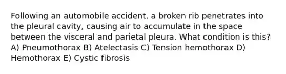 Following an automobile accident, a broken rib penetrates into the pleural cavity, causing air to accumulate in the space between the visceral and parietal pleura. What condition is this? A) Pneumothorax B) Atelectasis C) Tension hemothorax D) Hemothorax E) Cystic fibrosis