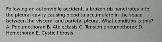 Following an automobile accident, a broken rib penetrates into the pleural cavity causing blood to accumulate in the space between the visceral and parietal pleura. What condition is this? A. Pneumothorax B. Atelectasis C. Tension pneumothorax D. Hemothorax E. Cystic fibrosis