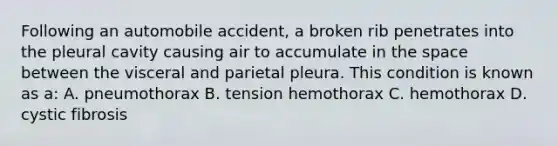 Following an automobile accident, a broken rib penetrates into the pleural cavity causing air to accumulate in the space between the visceral and parietal pleura. This condition is known as a: A. pneumothorax B. tension hemothorax C. hemothorax D. cystic fibrosis