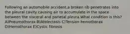 Following an automobile accident,a broken rib penetrates into the pleural cavity causing air to accumulate in the space between the visceral and parietal pleura.What condition is this? A)Pneumothorax B)Atelectasis C)Tension hemothorax D)Hemothorax E)Cystic fibrosis