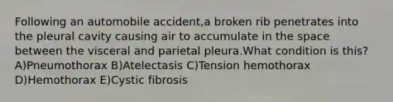 Following an automobile accident,a broken rib penetrates into the pleural cavity causing air to accumulate in the space between the visceral and parietal pleura.What condition is this? A)Pneumothorax B)Atelectasis C)Tension hemothorax D)Hemothorax E)Cystic fibrosis