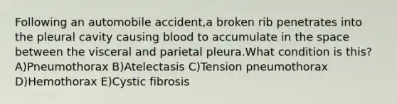 Following an automobile accident,a broken rib penetrates into the pleural cavity causing blood to accumulate in the space between the visceral and parietal pleura.What condition is this? A)Pneumothorax B)Atelectasis C)Tension pneumothorax D)Hemothorax E)Cystic fibrosis