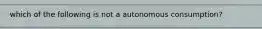 which of the following is not a autonomous consumption?