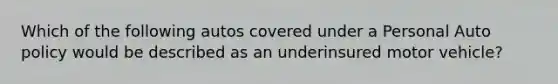 Which of the following autos covered under a Personal Auto policy would be described as an underinsured motor vehicle?