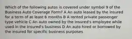 Which of the following autos is covered under symbol 9 of the Business Auto Coverage Form? A An auto leased by the insured for a term of at least 6 months B A rented private passenger type vehicle C An auto owned by the insured's employee while used in the insured's business D An auto hired or borrowed by the insured for specific business purposes