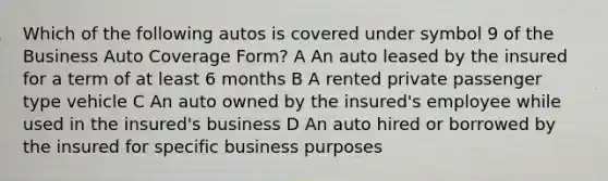 Which of the following autos is covered under symbol 9 of the Business Auto Coverage Form? A An auto leased by the insured for a term of at least 6 months B A rented private passenger type vehicle C An auto owned by the insured's employee while used in the insured's business D An auto hired or borrowed by the insured for specific business purposes