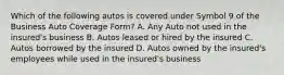 Which of the following autos is covered under Symbol 9 of the Business Auto Coverage Form? A. Any Auto not used in the insured's business B. Autos leased or hired by the insured C. Autos borrowed by the insured D. Autos owned by the insured's employees while used in the insured's business