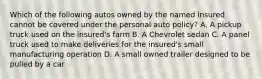 Which of the following autos owned by the named insured cannot be covered under the personal auto policy? A. A pickup truck used on the insured's farm B. A Chevrolet sedan C. A panel truck used to make deliveries for the insured's small manufacturing operation D. A small owned trailer designed to be pulled by a car