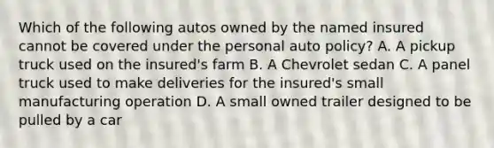 Which of the following autos owned by the named insured cannot be covered under the personal auto policy? A. A pickup truck used on the insured's farm B. A Chevrolet sedan C. A panel truck used to make deliveries for the insured's small manufacturing operation D. A small owned trailer designed to be pulled by a car