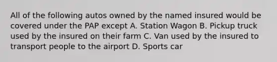 All of the following autos owned by the named insured would be covered under the PAP except A. Station Wagon B. Pickup truck used by the insured on their farm C. Van used by the insured to transport people to the airport D. Sports car