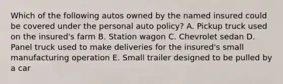 Which of the following autos owned by the named insured could be covered under the personal auto policy? A. Pickup truck used on the insured's farm B. Station wagon C. Chevrolet sedan D. Panel truck used to make deliveries for the insured's small manufacturing operation E. Small trailer designed to be pulled by a car