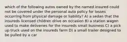 which of the following autos owned by the named insured could not be covered under the personal auto policy for losses occurring from physical damage or liability? A) a sedan that the insureds licensed children drive on occasion B) a station wagon used to make deliveries for the insureds small business C) a pick up truck used on the insureds farm D) a small trailer designed to be pulled by a car