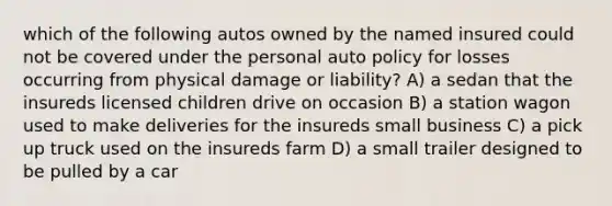 which of the following autos owned by the named insured could not be covered under the personal auto policy for losses occurring from physical damage or liability? A) a sedan that the insureds licensed children drive on occasion B) a station wagon used to make deliveries for the insureds small business C) a pick up truck used on the insureds farm D) a small trailer designed to be pulled by a car