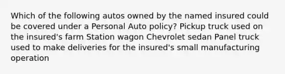 Which of the following autos owned by the named insured could be covered under a Personal Auto policy? Pickup truck used on the insured's farm Station wagon Chevrolet sedan Panel truck used to make deliveries for the insured's small manufacturing operation