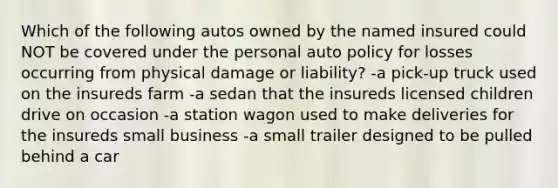 Which of the following autos owned by the named insured could NOT be covered under the personal auto policy for losses occurring from physical damage or liability? -a pick-up truck used on the insureds farm -a sedan that the insureds licensed children drive on occasion -a station wagon used to make deliveries for the insureds small business -a small trailer designed to be pulled behind a car