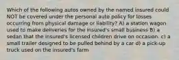 Which of the following autos owned by the named insured could NOT be covered under the personal auto policy for losses occurring from physical damage or liability? A) a station wagon used to make deliveries for the insured's small business B) a sedan that the insured's licensed children drive on occasion. c) a small trailer designed to be pulled behind by a car d) a pick-up truck used on the insured's farm