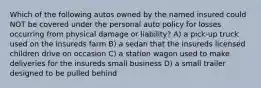 Which of the following autos owned by the named insured could NOT be covered under the personal auto policy for losses occurring from physical damage or liability? A) a pick-up truck used on the insureds farm B) a sedan that the insureds licensed children drive on occasion C) a station wagon used to make deliveries for the insureds small business D) a small trailer designed to be pulled behind