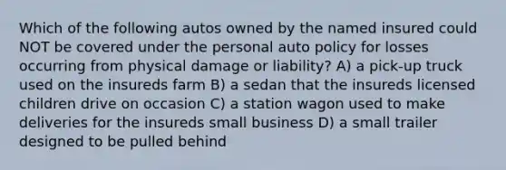 Which of the following autos owned by the named insured could NOT be covered under the personal auto policy for losses occurring from physical damage or liability? A) a pick-up truck used on the insureds farm B) a sedan that the insureds licensed children drive on occasion C) a station wagon used to make deliveries for the insureds small business D) a small trailer designed to be pulled behind