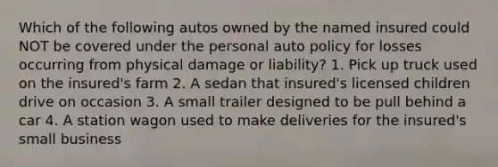 Which of the following autos owned by the named insured could NOT be covered under the personal auto policy for losses occurring from physical damage or liability? 1. Pick up truck used on the insured's farm 2. A sedan that insured's licensed children drive on occasion 3. A small trailer designed to be pull behind a car 4. A station wagon used to make deliveries for the insured's small business